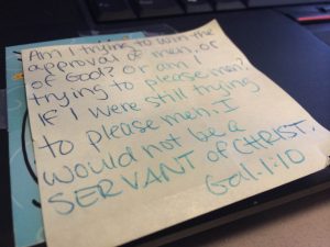  Here’s the verse currently taped to my computer from Gal 1:10: "For am I now seeking the approval of man, or of God? Or am I trying to please man? If I were still trying to please man, I would not be a servant of Christ.